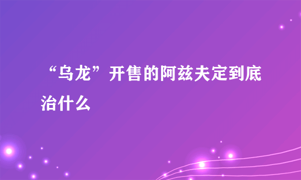 “乌龙”开售的阿兹夫定到底治什么