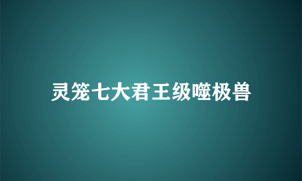 灵笼七大君王级噬极兽