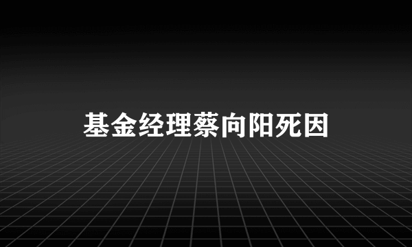 基金经理蔡向阳死因