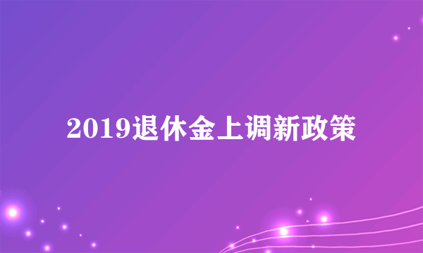 2019退休金上调新政策