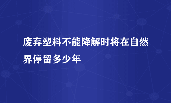 废弃塑料不能降解时将在自然界停留多少年