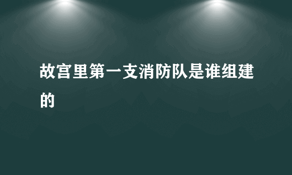 故宫里第一支消防队是谁组建的