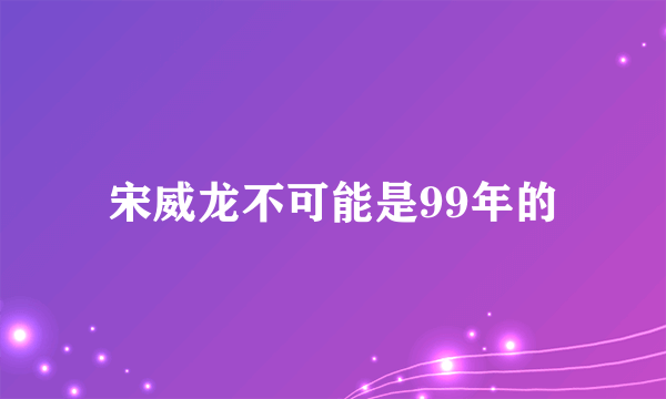 宋威龙不可能是99年的