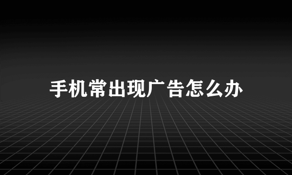 手机常出现广告怎么办