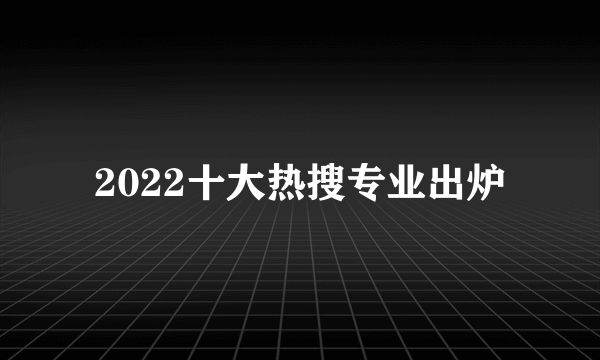 2022十大热搜专业出炉