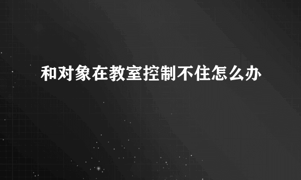 和对象在教室控制不住怎么办