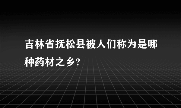 吉林省抚松县被人们称为是哪种药材之乡?