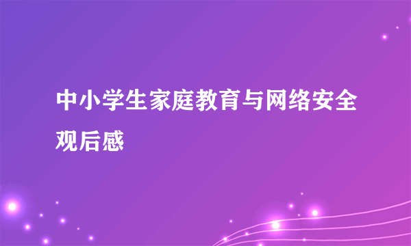 中小学生家庭教育与网络安全观后感