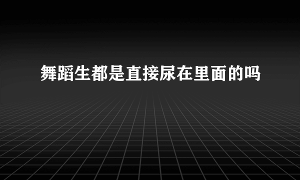 舞蹈生都是直接尿在里面的吗