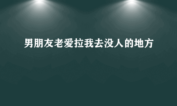 男朋友老爱拉我去没人的地方