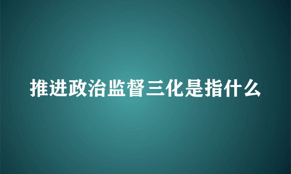 推进政治监督三化是指什么