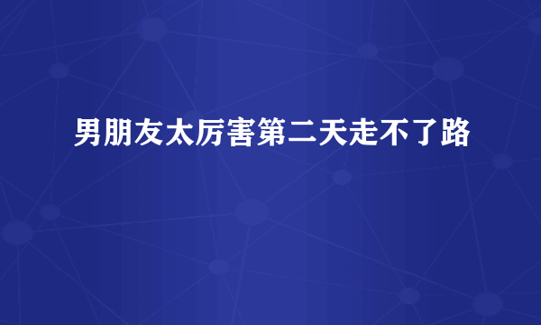 男朋友太厉害第二天走不了路