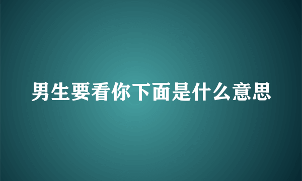 男生要看你下面是什么意思