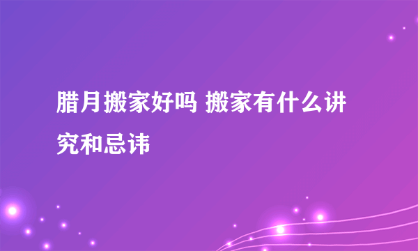 腊月搬家好吗 搬家有什么讲究和忌讳