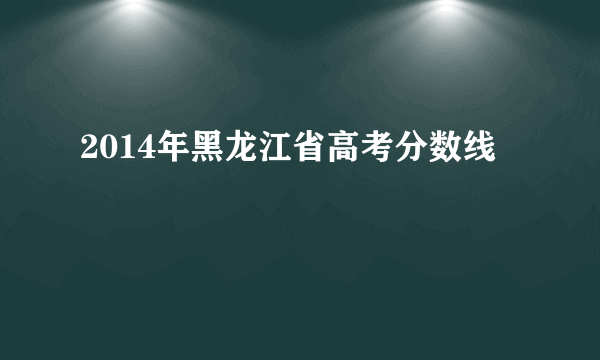 2014年黑龙江省高考分数线