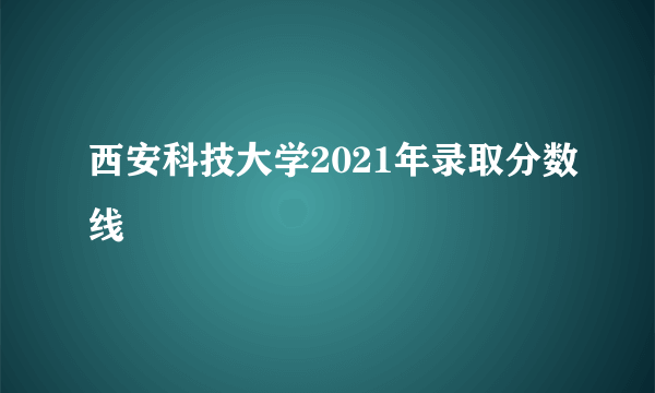 西安科技大学2021年录取分数线