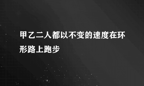 甲乙二人都以不变的速度在环形路上跑步