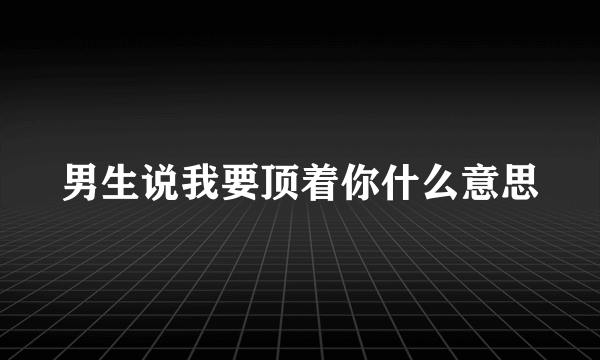 男生说我要顶着你什么意思