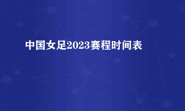 中国女足2023赛程时间表