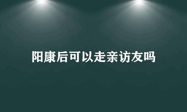 阳康后可以走亲访友吗