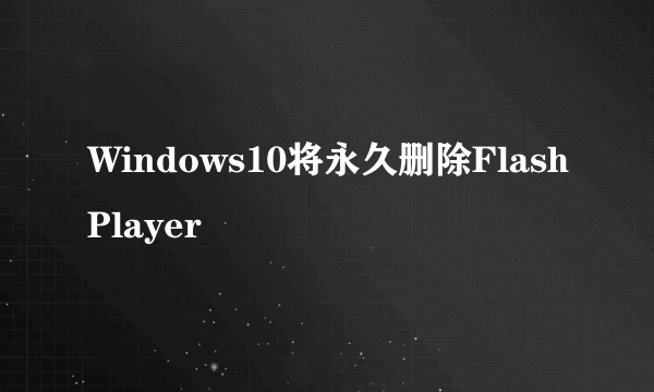 Windows10将永久删除FlashPlayer