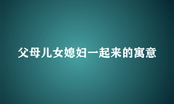 父母儿女媳妇一起来的寓意