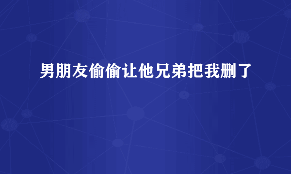 男朋友偷偷让他兄弟把我删了