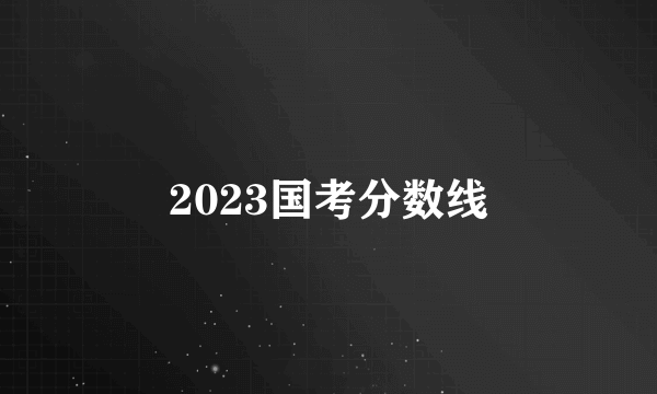 2023国考分数线