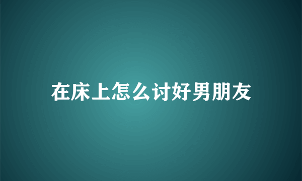 在床上怎么讨好男朋友