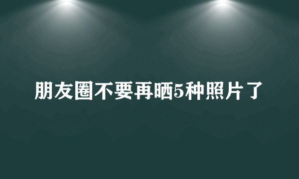 朋友圈不要再晒5种照片了