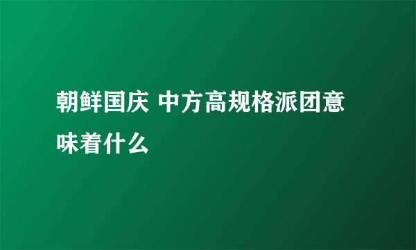 朝鲜国庆 中方高规格派团意味着什么