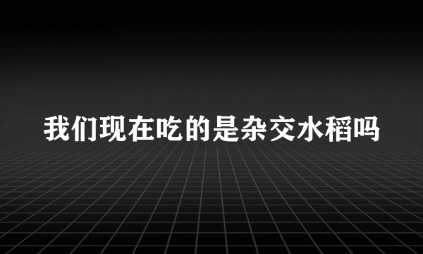 我们现在吃的是杂交水稻吗