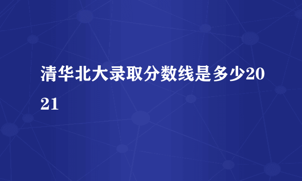 清华北大录取分数线是多少2021