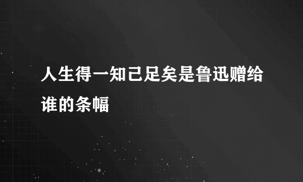 人生得一知己足矣是鲁迅赠给谁的条幅