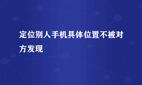 定位别人手机具体位置不被对方发现