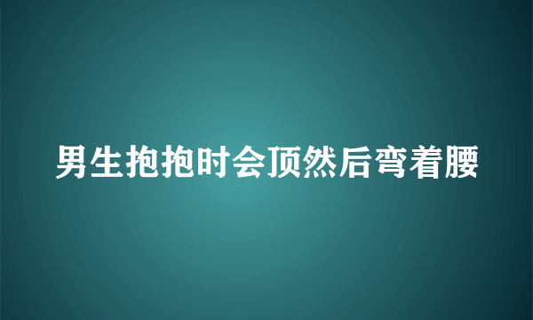 男生抱抱时会顶然后弯着腰