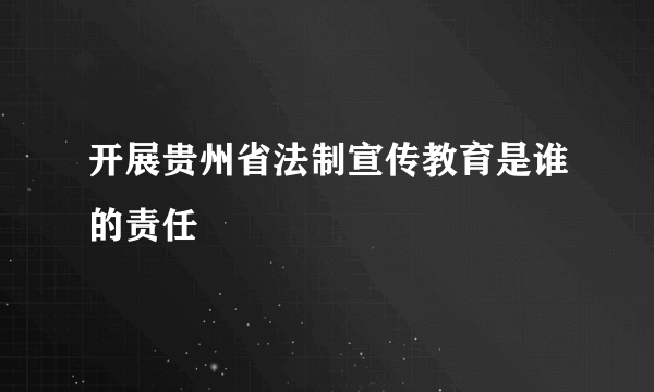 开展贵州省法制宣传教育是谁的责任