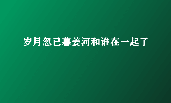 岁月忽已暮姜河和谁在一起了