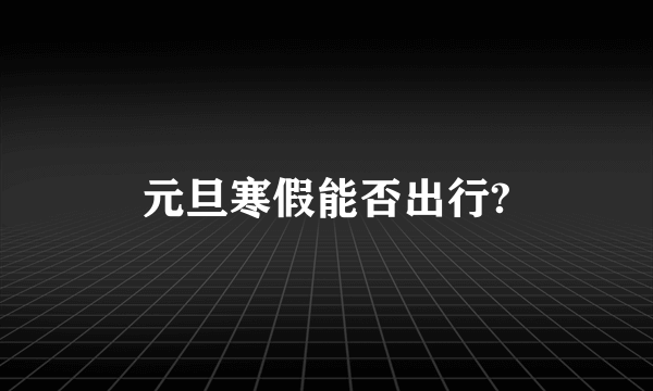 元旦寒假能否出行?