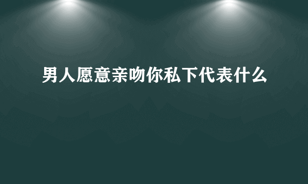 男人愿意亲吻你私下代表什么