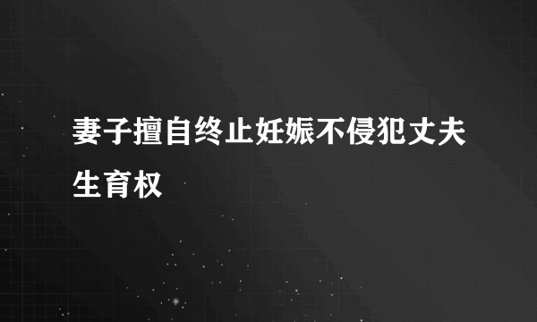 妻子擅自终止妊娠不侵犯丈夫生育权