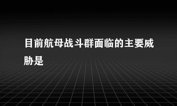 目前航母战斗群面临的主要威胁是