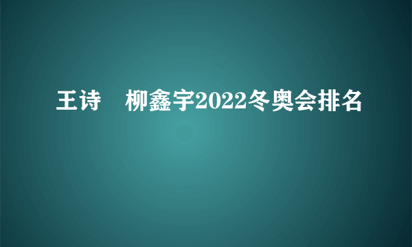 王诗玥柳鑫宇2022冬奥会排名