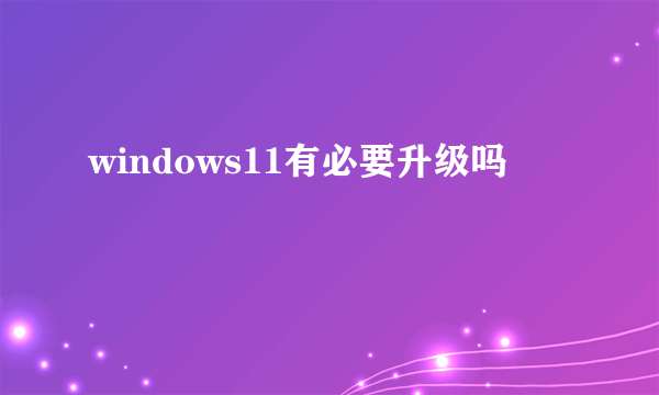 windows11有必要升级吗