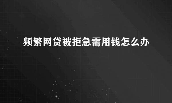 频繁网贷被拒急需用钱怎么办