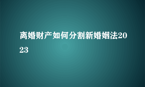 离婚财产如何分割新婚姻法2023