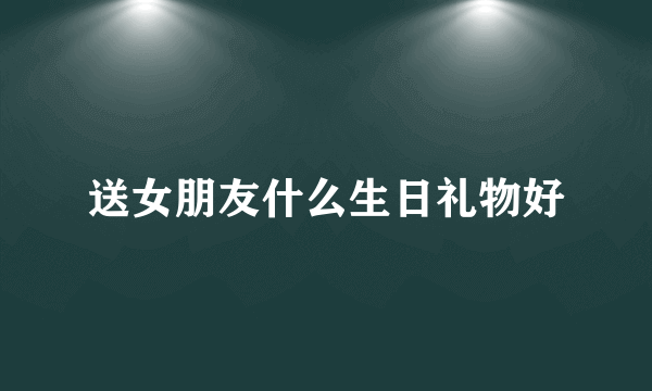 送女朋友什么生日礼物好