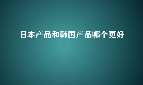 日本产品和韩国产品哪个更好