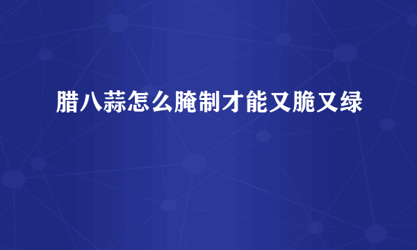 腊八蒜怎么腌制才能又脆又绿