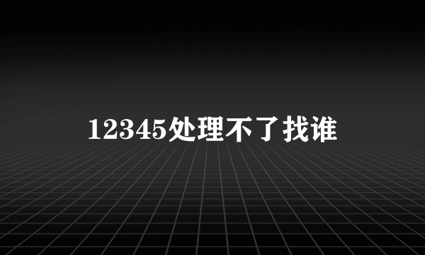 12345处理不了找谁